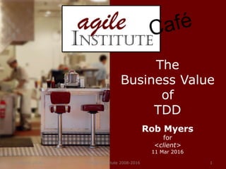 11 March 2016 © Agile Institute 2008-2016 1
The
Business Value
of
TDD
Rob Myers
for
<client>
11 Mar 2016
 