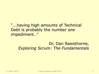 11 March 2016 © Agile Institute 2008-2016 3
“...having high amounts of Technical
Debt is probably the number one
impediment…”
Dr. Dan Rawsthorne,
Exploring Scrum: The Fundamentals
 
