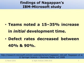 findings of Nagappan’s
IBM-Microsoft study
• Teams noted a 15–35% increase
in initial development time.
• Defect rates decreased between
40% & 90%.
11 March 2016 © Agile Institute 2008-2016 7
http://research.microsoft.com/en-us/projects/esm/nagappan_tdd.pdf, Nagappan et al,
© Springer Science + Business Media, LLC 2008
 