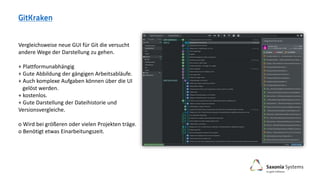 Vergleichsweise neue GUI für Git die versucht
andere Wege der Darstellung zu gehen.
+ Plattformunabhängig
+ Gute Abbildung der gängigen Arbeitsabläufe.
+ Auch komplexe Aufgaben können über die UI
gelöst werden.
+ kostenlos.
+ Gute Darstellung der Dateihistorie und
Versionsvergleiche.
o Wird bei größeren oder vielen Projekten träge.
o Benötigt etwas Einarbeitungszeit.
 
