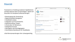 Framework zur Erstellung modularer Applikationen
auf Basis diverser Xaml UI Technologien. Eignet sich
besonders für komplexe Großanwendungen.
+ Bootstrapping der Anwendung.
+ Regionhandling & Navigation.
+ ViewModel Locator.
+ Integration von DI Frameworks.
+ Modulehandling / Plugins.
+ Infrastruktur für Behaviours.
+ DelegateCommands.
+ Messagebus aka EventAggregator.
+ Verschiedene Basisklassen für ViewModels.
o Bei Kleinstanwendungen eher schwergewichtig.
 
