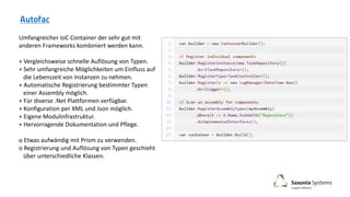 Umfangreicher IoC Container der sehr gut mit
anderen Frameworks kombiniert werden kann.
+ Vergleichsweise schnelle Auflösung von Typen.
+ Sehr umfangreiche Möglichkeiten um Einfluss auf
die Lebenszeit von Instanzen zu nehmen.
+ Automatische Registrierung bestimmter Typen
einer Assembly möglich.
+ Für diverse .Net Plattformen verfügbar.
+ Konfiguration per XML und Json möglich.
+ Eigene Modulinfrastruktur.
+ Hervorragende Dokumentation und Pflege.
o Etwas aufwändig mit Prism zu verwenden.
o Registrierung und Auflösung von Typen geschieht
über unterschiedliche Klassen.
 
