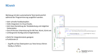 Werkzeug mit dem automatisierte Tests kontinuierlich
während der Programmierung ausgeführt werden.
+ Sehr schnelle Feedbackzyklen.
+ Volle Integration ins Visual Studio.
+ Sehr klare Darstellung der Testabdeckung und möglicher
Fehlerstellen.
+ Out-of-the-box Unterstützung für MS Test, NUnit, XUnit.net
+ Umfangreiche Konfigurationsmöglichkeiten.
o Nicht für Integrationstests geeignet.
o Funktionale UI
- Zugriffe auf das Dateisystem aus Tests heraus führen
häufig zu Fehlern.
 