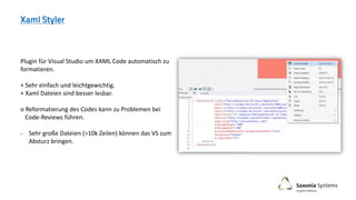 Plugin für Visual Studio um XAML Code automatisch zu
formatieren.
+ Sehr einfach und leichtgewichtig.
+ Xaml Dateien sind besser lesbar.
o Reformatierung des Codes kann zu Problemen bei
Code-Reviews führen.
- Sehr große Dateien (>10k Zeilen) können das VS zum
Absturz bringen.
 