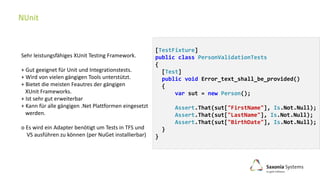 [TestFixture]
public class PersonValidationTests
{
[Test]
public void Error_text_shall_be_provided()
{
var sut = new Person();
Assert.That(sut["FirstName"], Is.Not.Null);
Assert.That(sut["LastName"], Is.Not.Null);
Assert.That(sut["BirthDate"], Is.Not.Null);
}
}
Sehr leistungsfähiges XUnit Testing Framework.
+ Gut geeignet für Unit und Integrationstests.
+ Wird von vielen gängigen Tools unterstützt.
+ Bietet die meisten Feautres der gängigen
XUnit Frameworks.
+ Ist sehr gut erweiterbar
+ Kann für alle gängigen .Net Plattformen eingesetzt
werden.
o Es wird ein Adapter benötigt um Tests in TFS und
VS ausführen zu können (per NuGet installierbar)
 