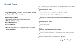 public class WhenPersonSelectionIsShown : Specifies<PersonSelectionViewModel>
{
public override void Given()
{
this.AvailablePersons = new List<Person>(){new Person()};
var repository = this.GetInstance<IRepository>();
A.CallTo(() => repository.GetPersons()).Returns(this.AvailablePersons);
}
public override void When()
{
this.SUT.OnShow();
}
[Test]
public void ThenAllAvailablePersonsAreShown()
{
Assert.AreEqual(this.AvailablePersons.Count(), this.SUT.Persons.Count());
}
public IEnumerable<Person> AvailablePersons { get; set; }
}
Leichtgewichtige Erweiterung von NUnit und MS Test
um Tests in BDD Stil zu verfassen.
+ Bietet Automocking.
+ Sehr umfangreich und leicht erweiterbar.
+ Erlaubt lesbarere Tests.
+ Ist gut erweiterbar
+ Leichtgewichtig.
o bietet vergleichsweise wenige Features moderner
BDD Frameworks.
 