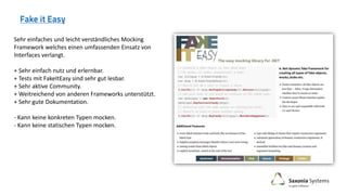 Sehr einfaches und leicht verständliches Mocking
Framework welches einen umfassenden Einsatz von
Interfaces verlangt.
+ Sehr einfach nutz und erlernbar.
+ Tests mit FakeItEasy sind sehr gut lesbar.
+ Sehr aktive Community.
+ Weitreichend von anderen Frameworks unterstützt.
+ Sehr gute Dokumentation.
- Kann keine konkreten Typen mocken.
- Kann keine statischen Typen mocken.
 