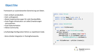 public class Person
{
public string Name { get; set; }
public string LastName { get; set; }
}
public class HelloFiller
{
public void FillPerson()
{
var pFiller = new Filler<Person>();
pFiller.Setup()
.OnProperty(p => p.Name).Use("John")
.OnProperty(p => p.LastName).Use(new
RealNames(NameStyle.LastName));
var filledPerson = pFiller.Create();
}
}
Framework zur automatisierten Generierung von Daten.
+ Sehr einfach verständlich.
+ Sehr umfangreich.
+ Bietet Implementierungen für viele Standardfälle.
+ Gute Plugin-Infrastruktur um selbst Erweiterungen
vorzunehmen.
+ Gute Dokumentation
+ Aktive Community
o Aufwändige Konfiguration führen zu repetitivem Code.
- Keine direkte Integration in Testingframeworks.
 