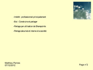 -Intérêt : professionnel principalement

         -But : Construire et partager

         -Partage par utilisation de Sharepoints

         -Partage sécurisé et interne à la société




Matthieu Perrais
07/12/2012                                           Page n°2
 