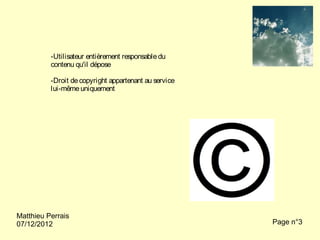 -Utilisateur entièrement responsable du
          contenu qu'il dépose

          -Droit de copyright appartenant au service
          lui-même uniquement




Matthieu Perrais
07/12/2012                                             Page n°3
 