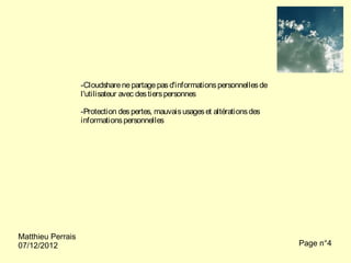 -Cloudshare ne partage pas d'informations personnelles de
                   l'utilisateur avec des tiers personnes

                   -Protection des pertes, mauvais usages et altérations des
                   informations personnelles




Matthieu Perrais
07/12/2012                                                                     Page n°4
 