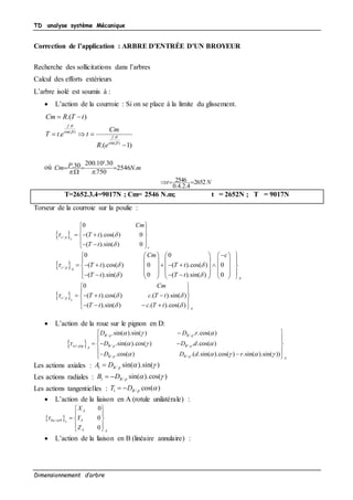 TD analyse système Mécanique
Dimensionnement d’arbre
Correction de l’application : ARBRE D'ENTRÉE D'UN BROYEUR
Recherche des sollicitations dans l’arbres
Calcul des efforts extérieurs
L’arbre isolé est soumis à :
 L’action de la courroie : Si on se place à la limite du glissement.
.
sin( )
.
sin( )
.( )
.
.( 1)
f
f
Cm R T t
Cm
T t e t
R e




 
  

où mNPCm .2546
750.
30.10.200
.
30.
3




Nt 2652
4.2.4.0
2546 
T=2652.3.4=9017N ; Cm= 2546 N.m; t = 2652N ; T = 9017N
Torseur de la courroie sur la poulie :
 /
0
( ).cos( ) 0
( ).sin( ) 0
c p c
c
Cm
T t
T t
 

 
 
   
   
 /
0 0
( ).cos( ) 0 ( ).cos( ) 0
( ).sin( ) 0 ( ).sin( ) 0
c p A
A
Cm c
T t T t
T t T t
  
 
       
      
            
                
 /
0
( ).cos( ) .( ).sin( )
( ).sin( ) .( ).cos( )
c p c
A
Cm
T t c T t
T t c T t
  
 
 
 
    
     
 L’action de la roue sur le pignon en D:
 
/ /
/ / /
/ /
.sin( ).sin( ) . .cos( )
.sin( ).cos( ) . .cos( )
.cos( ) .( .sin( ).cos( ) .sin( ).sin( ))
R p R p
ro pig R p R pA
R p R p A
D D r
D D d
D D d r
  
   
    
 
 
   
 
  
Les actions axiales : 1 / sin( ).sin( )R pA D  
Les actions radiales : 1 / sin( ).cos( )R pB D   
Les actions tangentielles : 1 / cos( )R pT D  
 L’action de la liaison en A (rotule unilatérale) :
 /
0
0
0
A
ba arb Ac
A A
X
Y
Z

 
 
  
 
 
 L’action de la liaison en B (linéaire annulaire) :
 