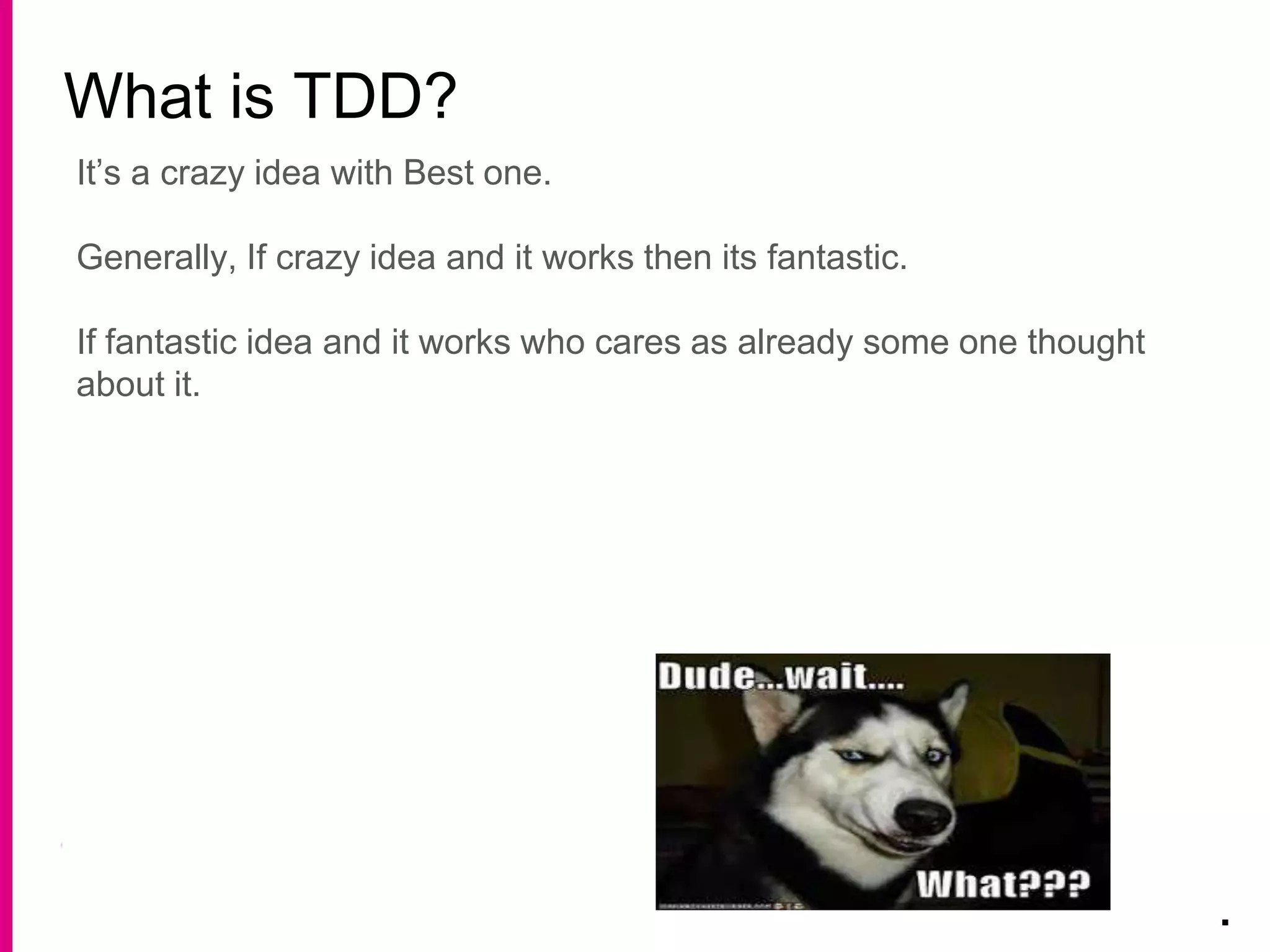 What is TDD?
.
It’s a crazy idea with Best one.
Generally, If crazy idea and it works then its fantastic.
If fantastic idea and it works who cares as already some one thought
about it.
 