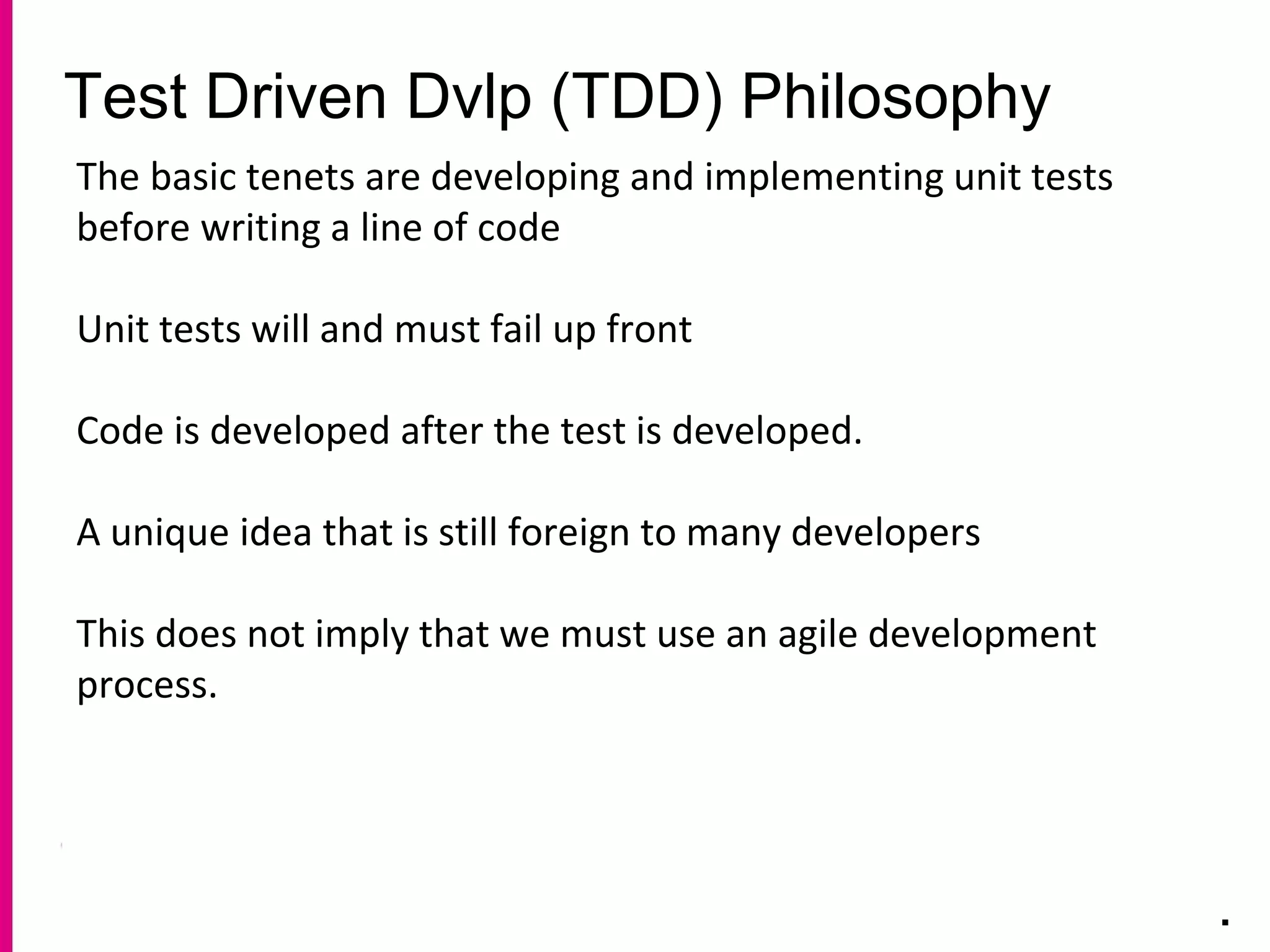 Test Driven Dvlp (TDD) Philosophy
.
The basic tenets are developing and implementing unit tests
before writing a line of code
Unit tests will and must fail up front
Code is developed after the test is developed.
A unique idea that is still foreign to many developers
This does not imply that we must use an agile development
process.
 