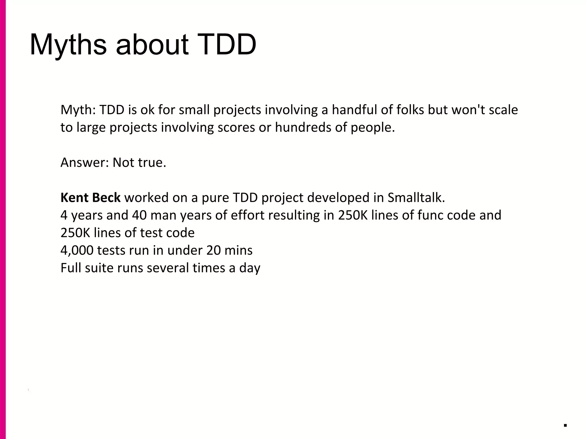 Myths about TDD
.
Myth: TDD is ok for small projects involving a handful of folks but won't scale
to large projects involving scores or hundreds of people.
Answer: Not true.
Kent Beck worked on a pure TDD project developed in Smalltalk.
4 years and 40 man years of effort resulting in 250K lines of func code and
250K lines of test code
4,000 tests run in under 20 mins
Full suite runs several times a day
 