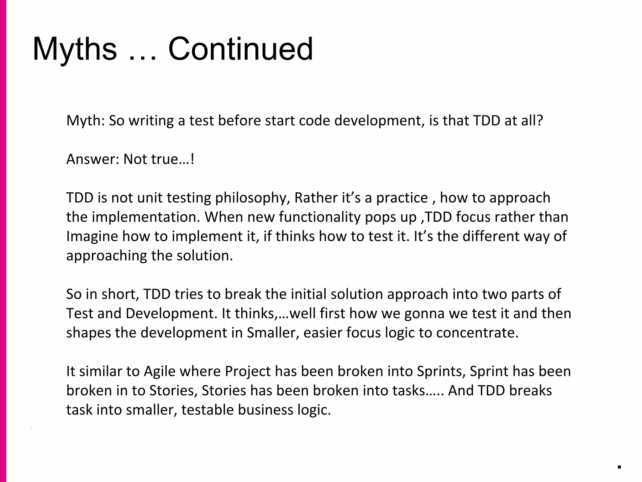 Myths … Continued
.
Myth: So writing a test before start code development, is that TDD at all?
Answer: Not true…!
TDD is not unit testing philosophy, Rather it’s a practice , how to approach
the implementation. When new functionality pops up ,TDD focus rather than
Imagine how to implement it, if thinks how to test it. It’s the different way of
approaching the solution.
So in short, TDD tries to break the initial solution approach into two parts of
Test and Development. It thinks,…well first how we gonna we test it and then
shapes the development in Smaller, easier focus logic to concentrate.
It similar to Agile where Project has been broken into Sprints, Sprint has been
broken in to Stories, Stories has been broken into tasks….. And TDD breaks
task into smaller, testable business logic.
 