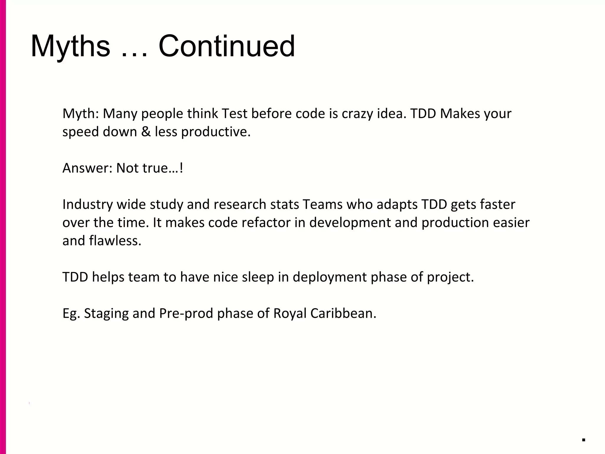 Myths … Continued
.
Myth: Many people think Test before code is crazy idea. TDD Makes your
speed down & less productive.
Answer: Not true…!
Industry wide study and research stats Teams who adapts TDD gets faster
over the time. It makes code refactor in development and production easier
and flawless.
TDD helps team to have nice sleep in deployment phase of project.
Eg. Staging and Pre-prod phase of Royal Caribbean.
 