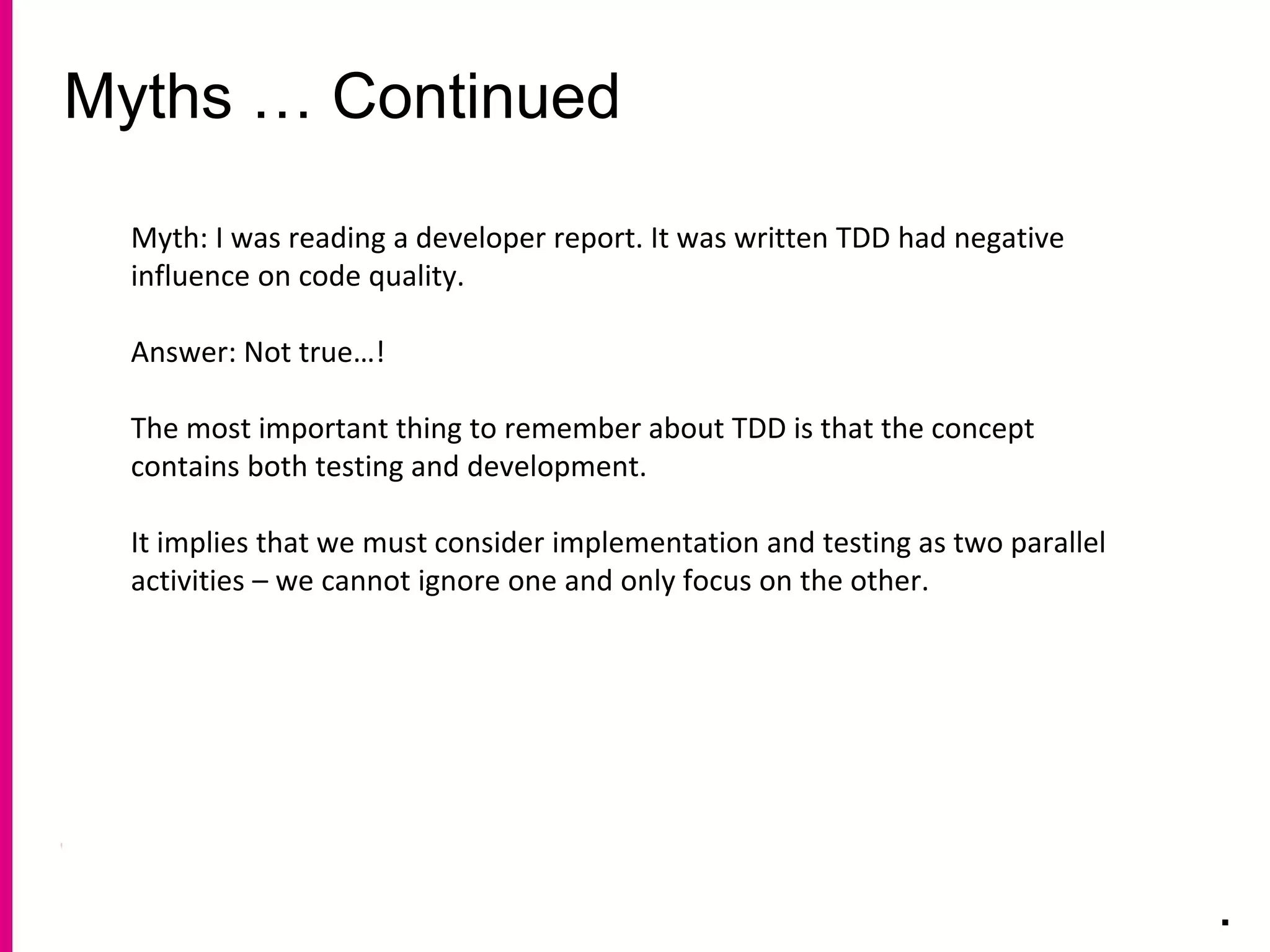 Myths … Continued
.
Myth: I was reading a developer report. It was written TDD had negative
influence on code quality.
Answer: Not true…!
The most important thing to remember about TDD is that the concept
contains both testing and development.
It implies that we must consider implementation and testing as two parallel
activities – we cannot ignore one and only focus on the other.
 