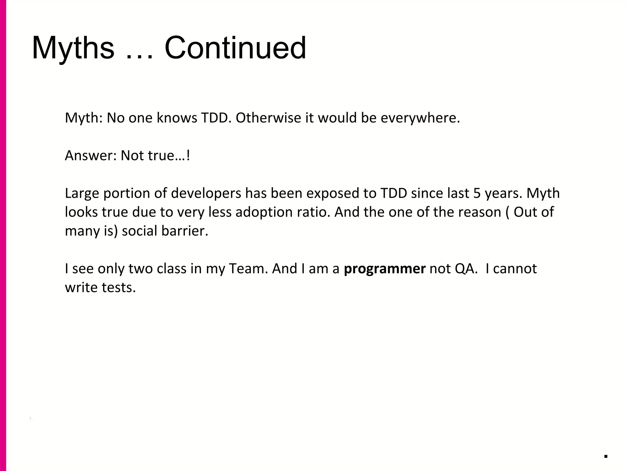 Myths … Continued
.
Myth: No one knows TDD. Otherwise it would be everywhere.
Answer: Not true…!
Large portion of developers has been exposed to TDD since last 5 years. Myth
looks true due to very less adoption ratio. And the one of the reason ( Out of
many is) social barrier.
I see only two class in my Team. And I am a programmer not QA. I cannot
write tests.
 