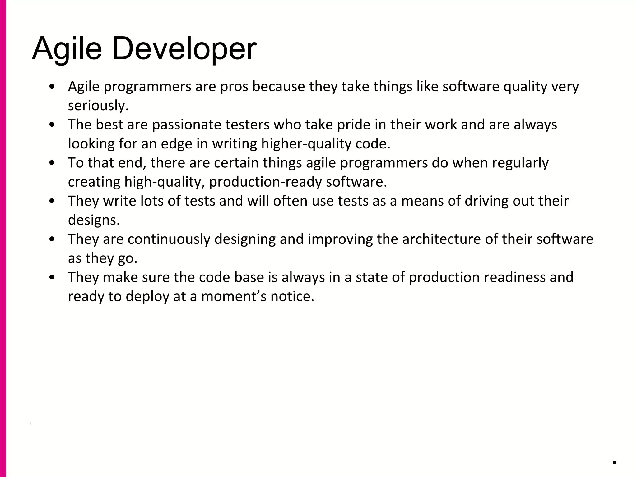 Agile Developer
.
• Agile programmers are pros because they take things like software quality very
seriously.
• The best are passionate testers who take pride in their work and are always
looking for an edge in writing higher-quality code.
• To that end, there are certain things agile programmers do when regularly
creating high-quality, production-ready software.
• They write lots of tests and will often use tests as a means of driving out their
designs.
• They are continuously designing and improving the architecture of their software
as they go.
• They make sure the code base is always in a state of production readiness and
ready to deploy at a moment’s notice.
 