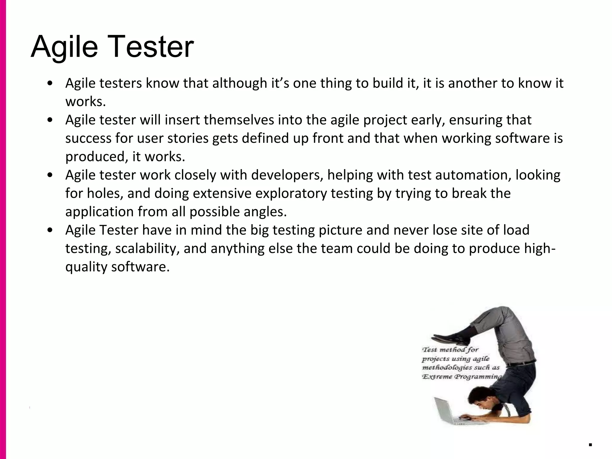 Agile Tester
.
• Agile testers know that although it’s one thing to build it, it is another to know it
works.
• Agile tester will insert themselves into the agile project early, ensuring that
success for user stories gets defined up front and that when working software is
produced, it works.
• Agile tester work closely with developers, helping with test automation, looking
for holes, and doing extensive exploratory testing by trying to break the
application from all possible angles.
• Agile Tester have in mind the big testing picture and never lose site of load
testing, scalability, and anything else the team could be doing to produce high-
quality software.
 