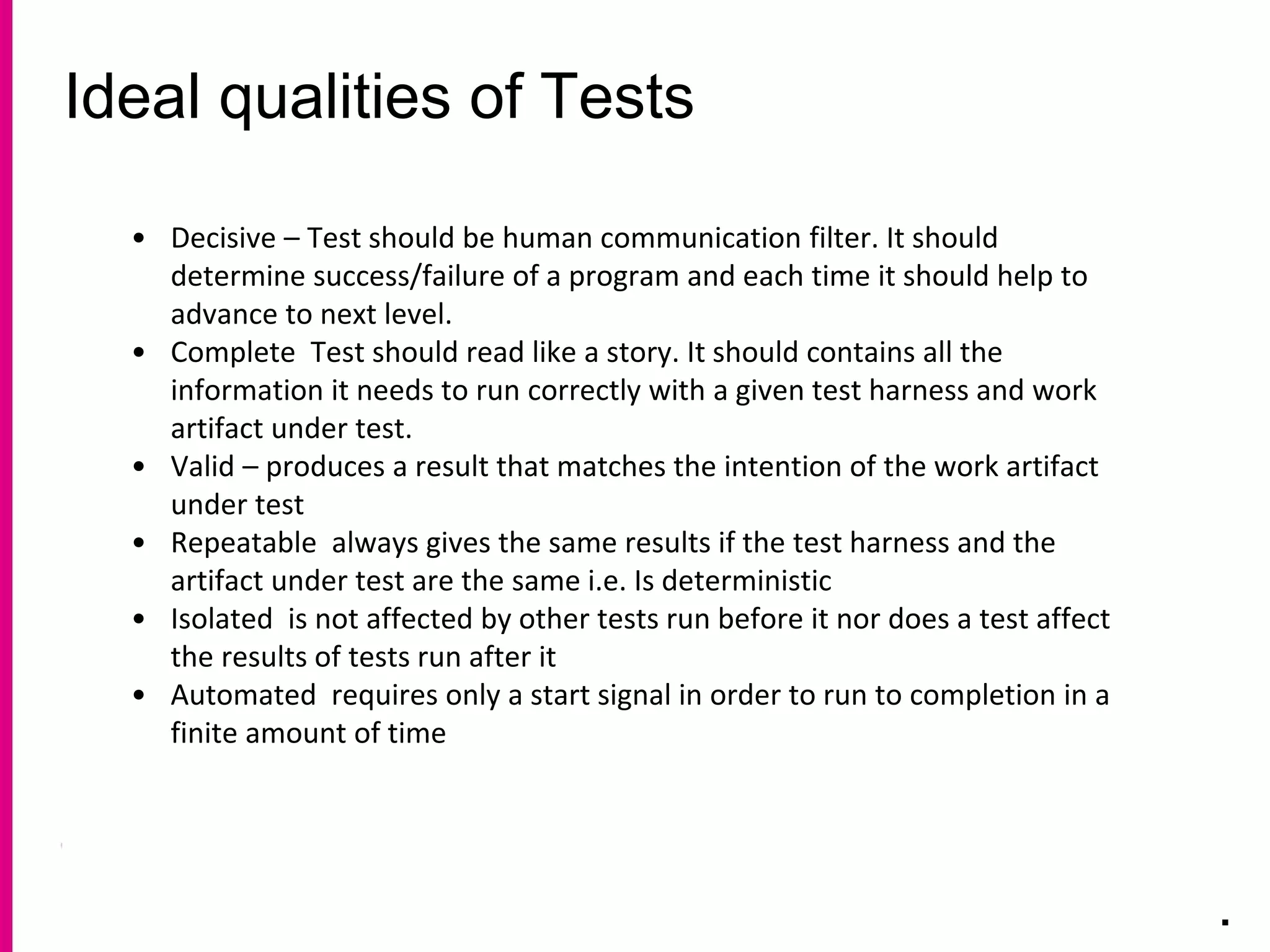 Ideal qualities of Tests
.
• Decisive – Test should be human communication filter. It should
determine success/failure of a program and each time it should help to
advance to next level.
• Complete Test should read like a story. It should contains all the
information it needs to run correctly with a given test harness and work
artifact under test.
• Valid – produces a result that matches the intention of the work artifact
under test
• Repeatable always gives the same results if the test harness and the
artifact under test are the same i.e. Is deterministic
• Isolated is not affected by other tests run before it nor does a test affect
the results of tests run after it
• Automated requires only a start signal in order to run to completion in a
finite amount of time
 