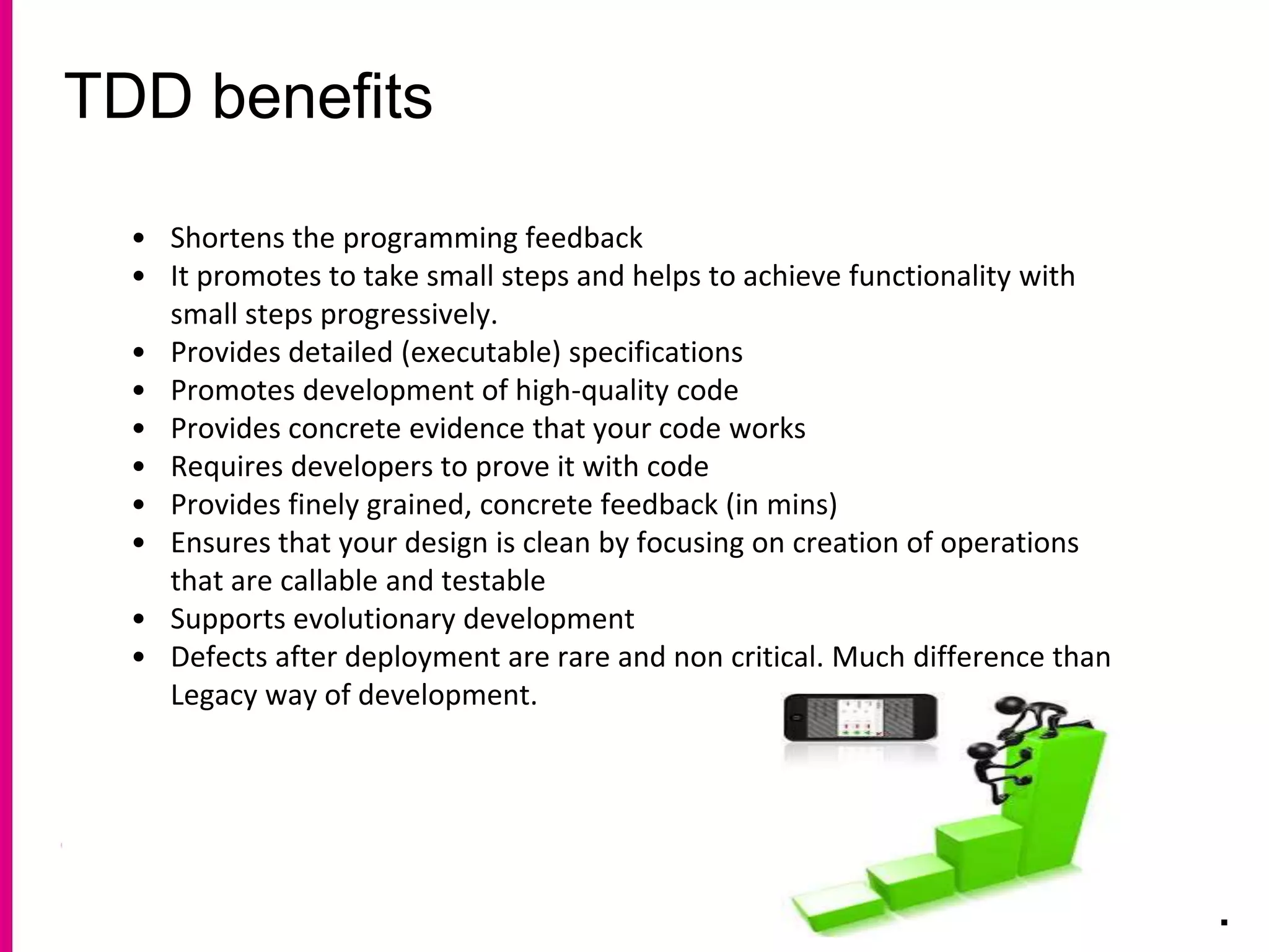 TDD benefits
.
• Shortens the programming feedback
• It promotes to take small steps and helps to achieve functionality with
small steps progressively.
• Provides detailed (executable) specifications
• Promotes development of high-quality code
• Provides concrete evidence that your code works
• Requires developers to prove it with code
• Provides finely grained, concrete feedback (in mins)
• Ensures that your design is clean by focusing on creation of operations
that are callable and testable
• Supports evolutionary development
• Defects after deployment are rare and non critical. Much difference than
Legacy way of development.
 