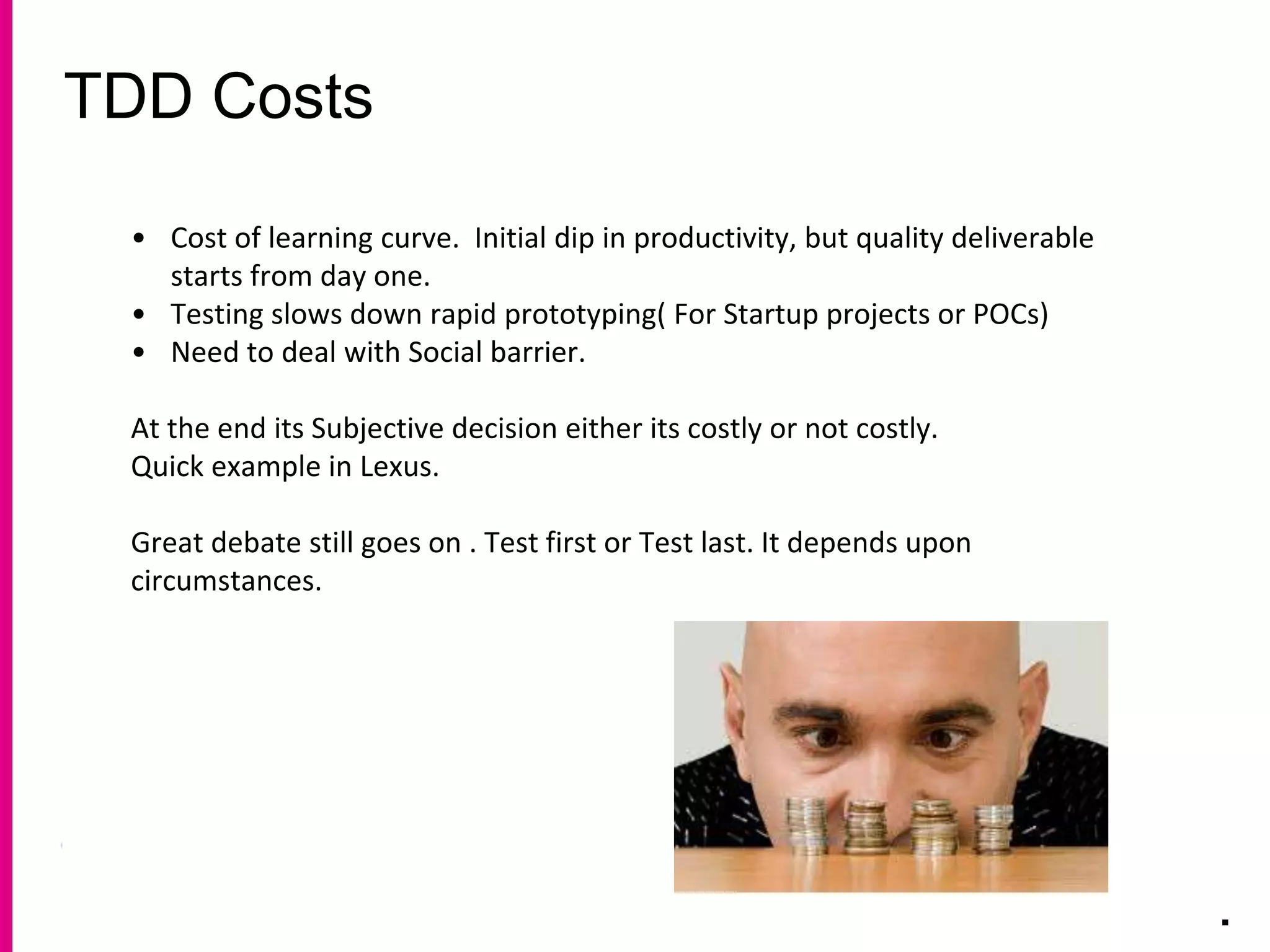 TDD Costs
.
• Cost of learning curve. Initial dip in productivity, but quality deliverable
starts from day one.
• Testing slows down rapid prototyping( For Startup projects or POCs)
• Need to deal with Social barrier.
At the end its Subjective decision either its costly or not costly.
Quick example in Lexus.
Great debate still goes on . Test first or Test last. It depends upon
circumstances.
 