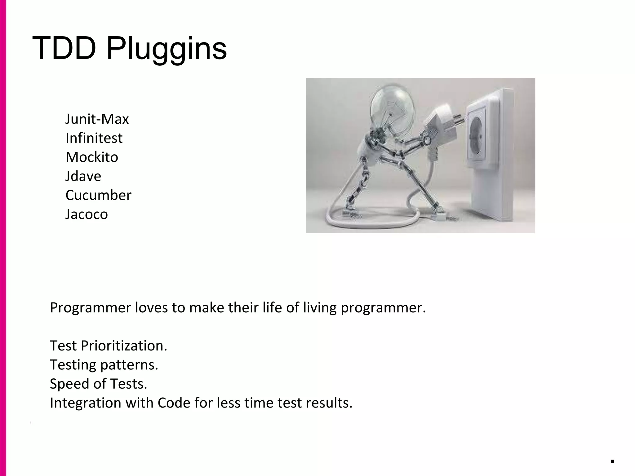 TDD Pluggins
.
Junit-Max
Infinitest
Mockito
Jdave
Cucumber
Jacoco
Programmer loves to make their life of living programmer.
Test Prioritization.
Testing patterns.
Speed of Tests.
Integration with Code for less time test results.
 