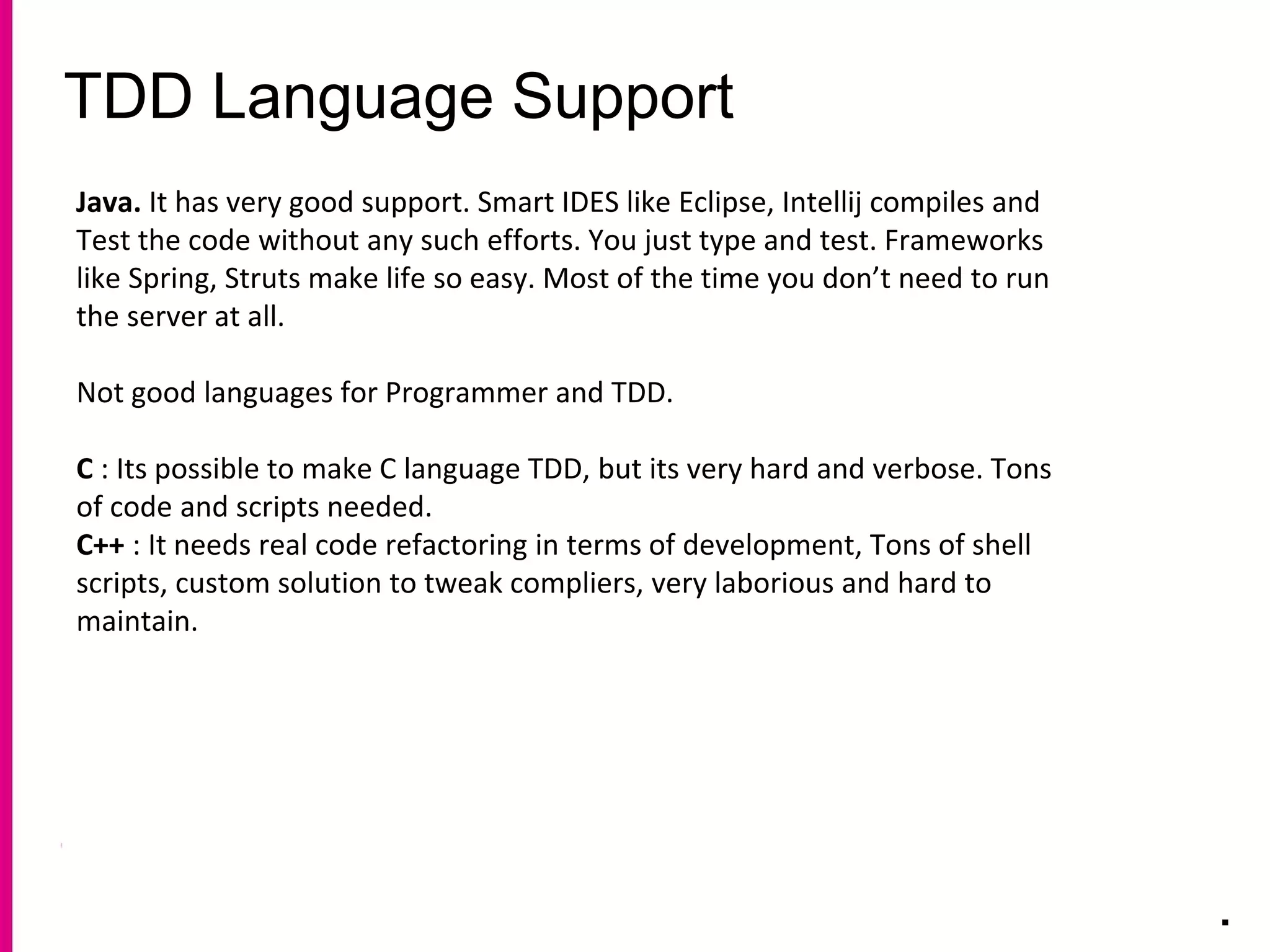 TDD Language Support
.
Java. It has very good support. Smart IDES like Eclipse, Intellij compiles and
Test the code without any such efforts. You just type and test. Frameworks
like Spring, Struts make life so easy. Most of the time you don’t need to run
the server at all.
Not good languages for Programmer and TDD.
C : Its possible to make C language TDD, but its very hard and verbose. Tons
of code and scripts needed.
C++ : It needs real code refactoring in terms of development, Tons of shell
scripts, custom solution to tweak compliers, very laborious and hard to
maintain.
 