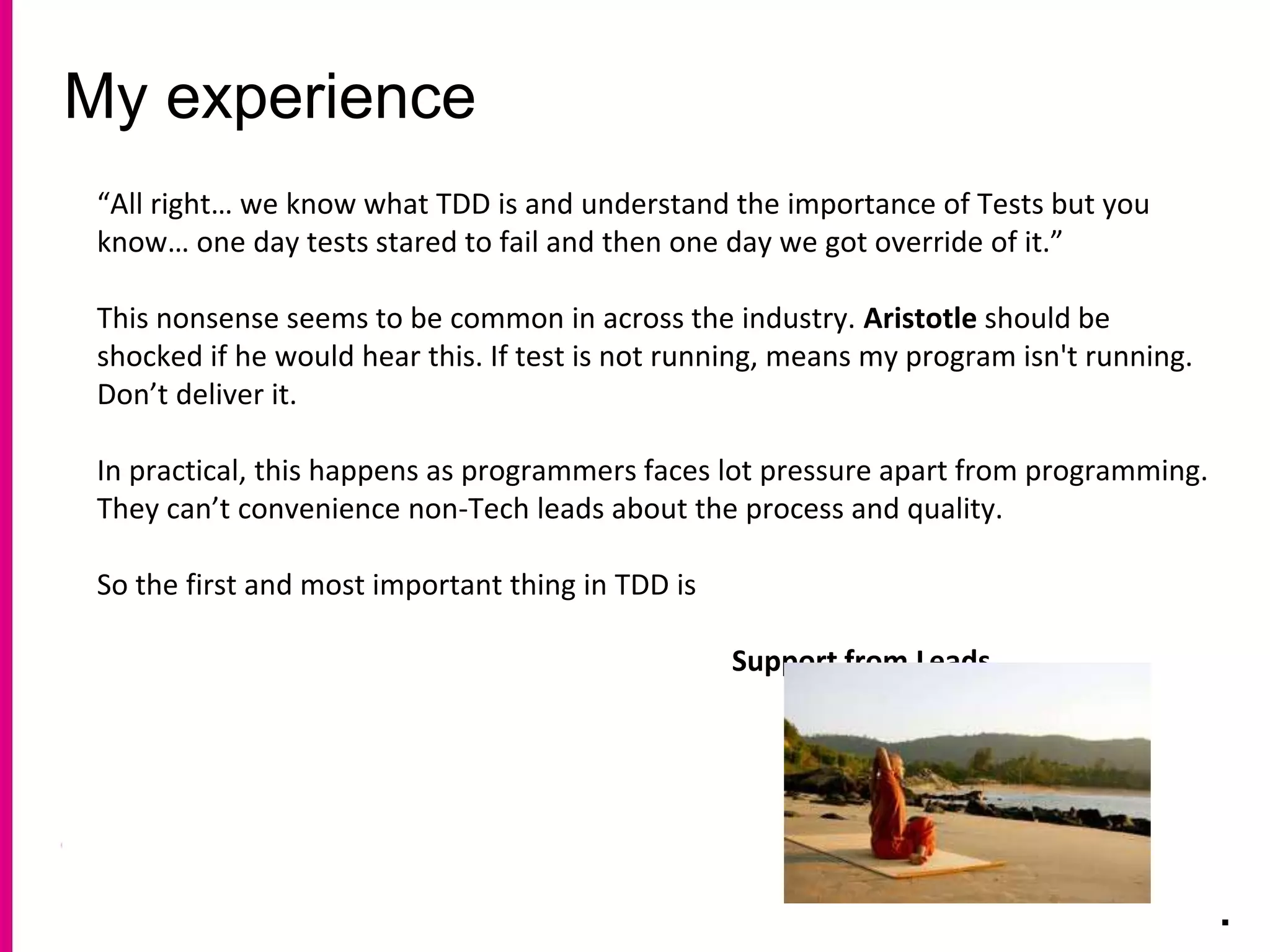My experience
.
“All right… we know what TDD is and understand the importance of Tests but you
know… one day tests stared to fail and then one day we got override of it.”
This nonsense seems to be common in across the industry. Aristotle should be
shocked if he would hear this. If test is not running, means my program isn't running.
Don’t deliver it.
In practical, this happens as programmers faces lot pressure apart from programming.
They can’t convenience non-Tech leads about the process and quality.
So the first and most important thing in TDD is
Support from Leads.
 