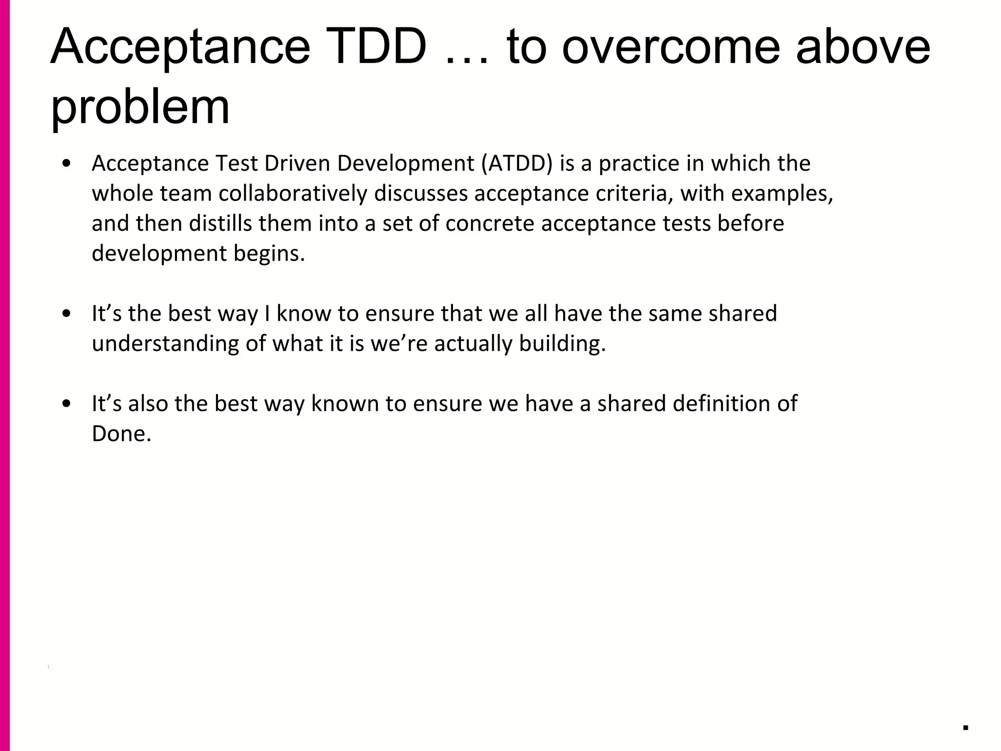 Acceptance TDD … to overcome above
problem
.
• Acceptance Test Driven Development (ATDD) is a practice in which the
whole team collaboratively discusses acceptance criteria, with examples,
and then distills them into a set of concrete acceptance tests before
development begins.
• It’s the best way I know to ensure that we all have the same shared
understanding of what it is we’re actually building.
• It’s also the best way known to ensure we have a shared definition of
Done.
 