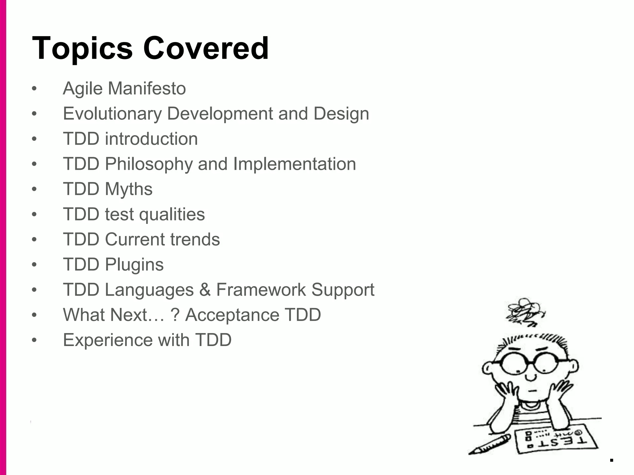 • Agile Manifesto
• Evolutionary Development and Design
• TDD introduction
• TDD Philosophy and Implementation
• TDD Myths
• TDD test qualities
• TDD Current trends
• TDD Plugins
• TDD Languages & Framework Support
• What Next… ? Acceptance TDD
• Experience with TDD
Topics Covered
.
 
