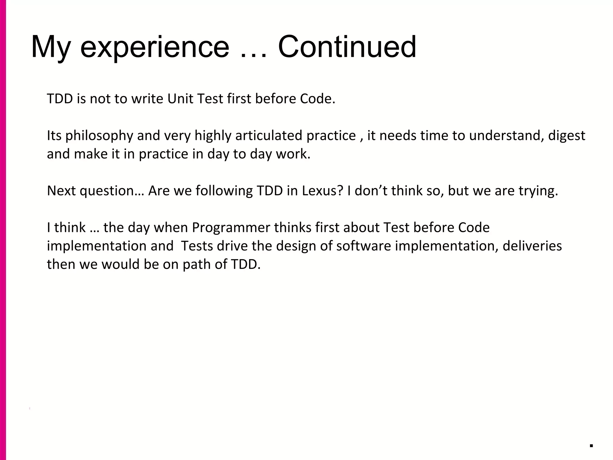My experience … Continued
.
TDD is not to write Unit Test first before Code.
Its philosophy and very highly articulated practice , it needs time to understand, digest
and make it in practice in day to day work.
Next question… Are we following TDD in Lexus? I don’t think so, but we are trying.
I think … the day when Programmer thinks first about Test before Code
implementation and Tests drive the design of software implementation, deliveries
then we would be on path of TDD.
 