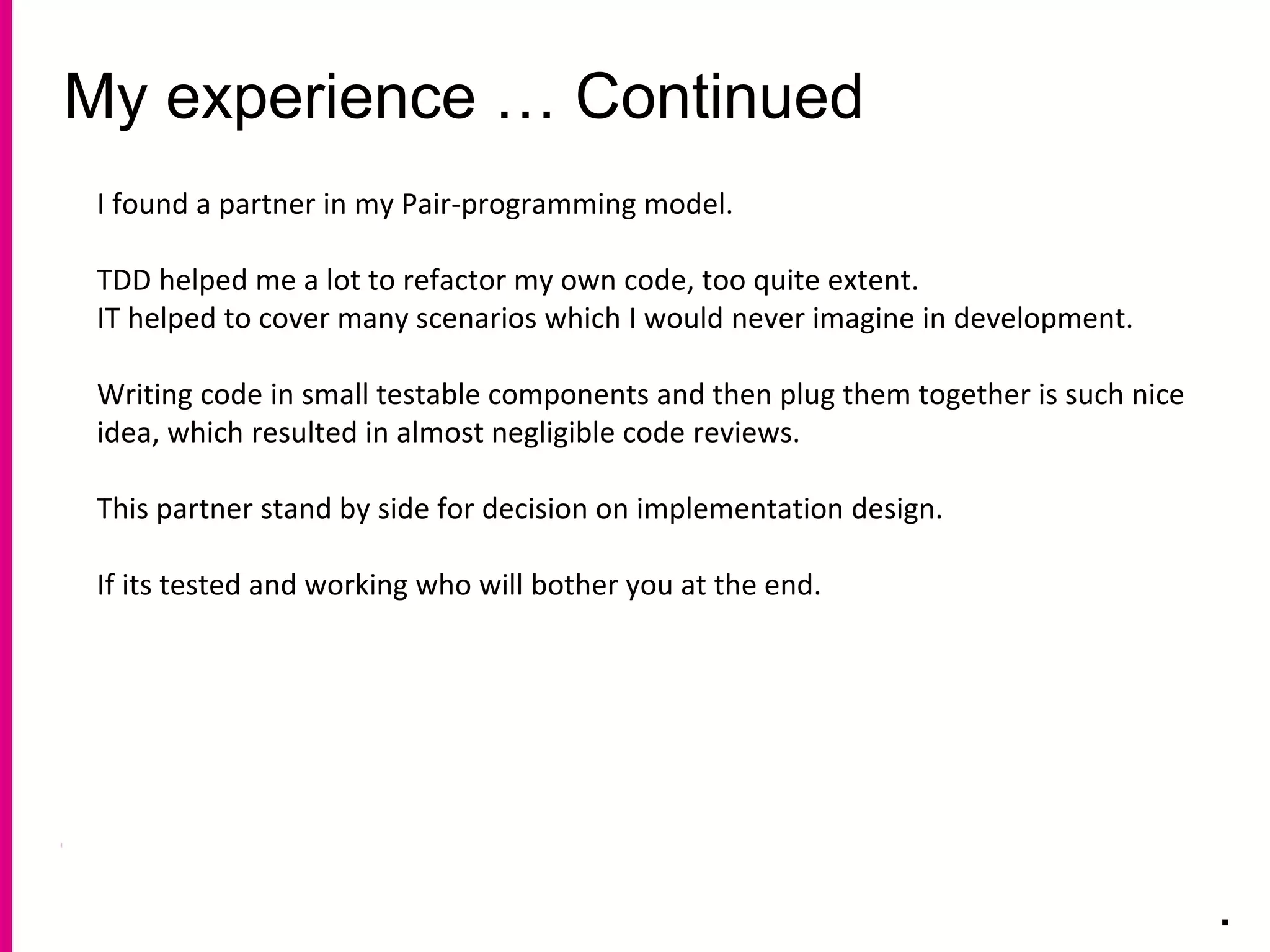 My experience … Continued
.
I found a partner in my Pair-programming model.
TDD helped me a lot to refactor my own code, too quite extent.
IT helped to cover many scenarios which I would never imagine in development.
Writing code in small testable components and then plug them together is such nice
idea, which resulted in almost negligible code reviews.
This partner stand by side for decision on implementation design.
If its tested and working who will bother you at the end.
 