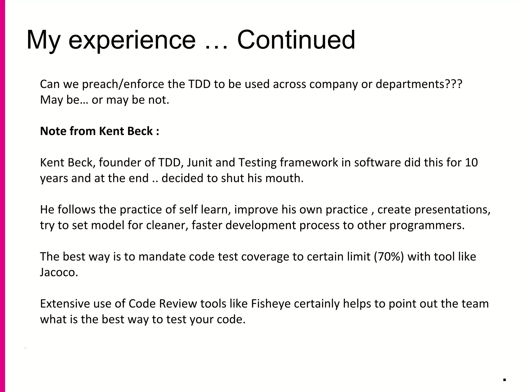 My experience … Continued
.
Can we preach/enforce the TDD to be used across company or departments???
May be… or may be not.
Note from Kent Beck :
Kent Beck, founder of TDD, Junit and Testing framework in software did this for 10
years and at the end .. decided to shut his mouth.
He follows the practice of self learn, improve his own practice , create presentations,
try to set model for cleaner, faster development process to other programmers.
The best way is to mandate code test coverage to certain limit (70%) with tool like
Jacoco.
Extensive use of Code Review tools like Fisheye certainly helps to point out the team
what is the best way to test your code.
 