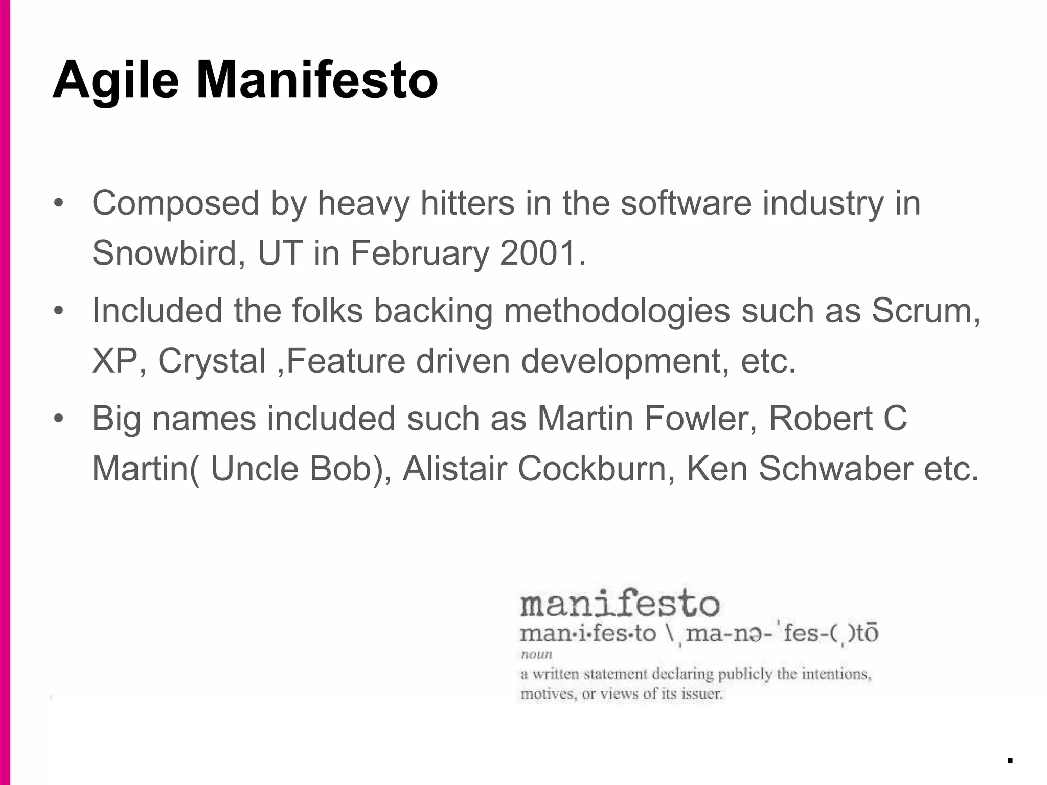• Composed by heavy hitters in the software industry in
Snowbird, UT in February 2001.
• Included the folks backing methodologies such as Scrum,
XP, Crystal ,Feature driven development, etc.
• Big names included such as Martin Fowler, Robert C
Martin( Uncle Bob), Alistair Cockburn, Ken Schwaber etc.
Agile Manifesto
.
 