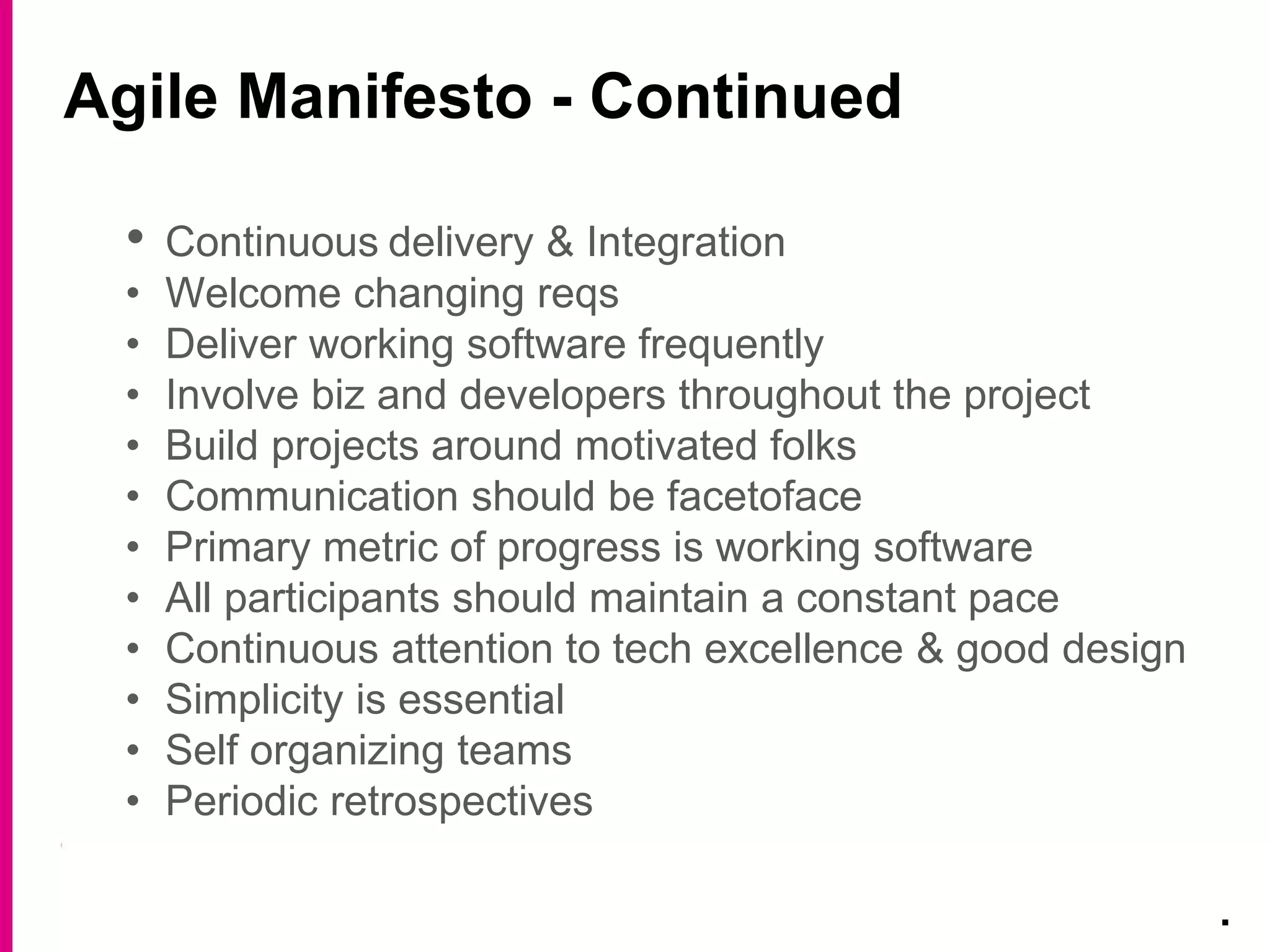 Agile Manifesto - Continued
.
• Continuous delivery & Integration
• Welcome changing reqs
• Deliver working software frequently
• Involve biz and developers throughout the project
• Build projects around motivated folks
• Communication should be facetoface
• Primary metric of progress is working software
• All participants should maintain a constant pace
• Continuous attention to tech excellence & good design
• Simplicity is essential
• Self organizing teams
• Periodic retrospectives
 