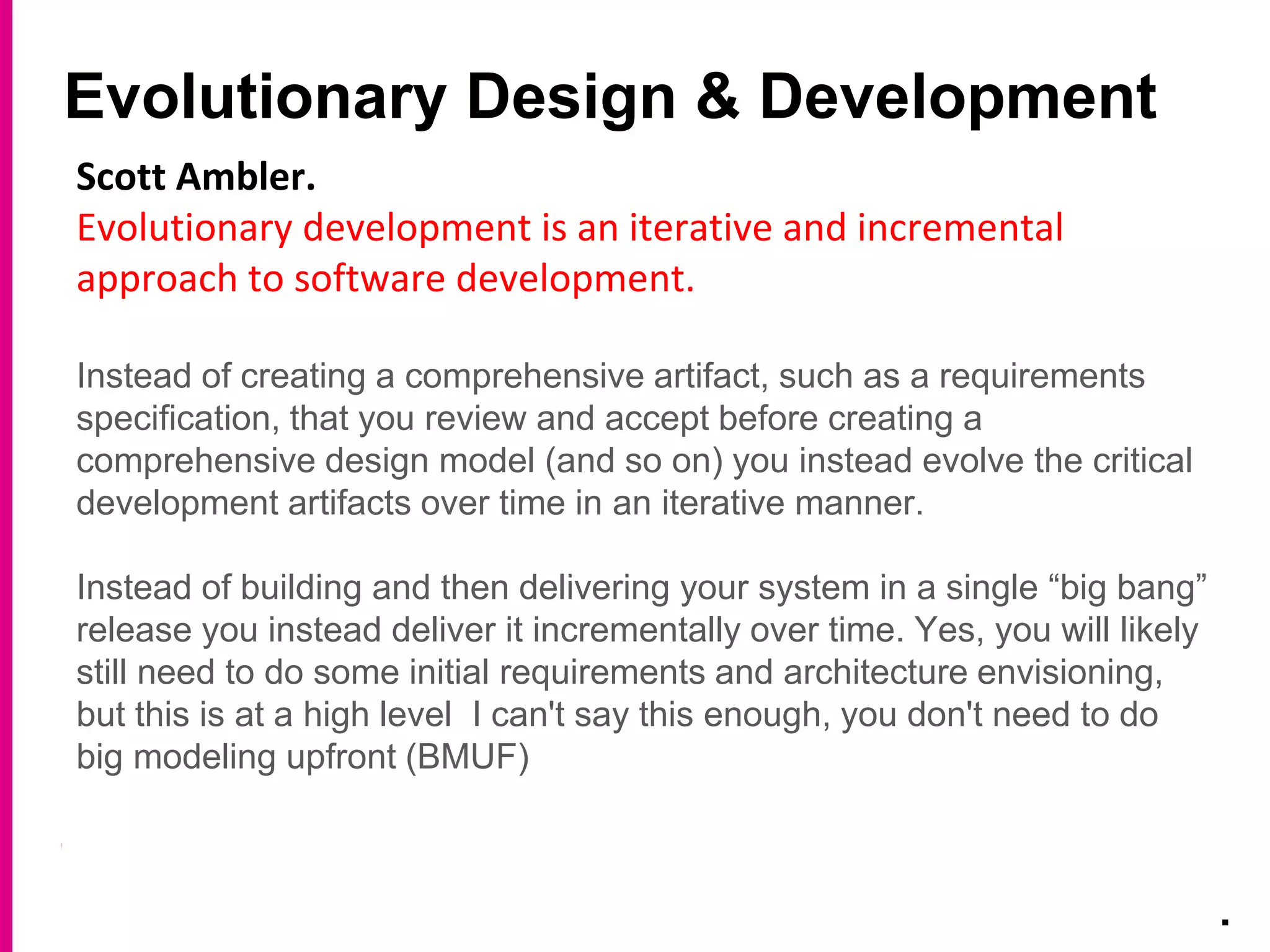 Evolutionary Design & Development
.
Scott Ambler.
Evolutionary development is an iterative and incremental
approach to software development.
Instead of creating a comprehensive artifact, such as a requirements
specification, that you review and accept before creating a
comprehensive design model (and so on) you instead evolve the critical
development artifacts over time in an iterative manner.
Instead of building and then delivering your system in a single “big bang”
release you instead deliver it incrementally over time. Yes, you will likely
still need to do some initial requirements and architecture envisioning,
but this is at a high level I can't say this enough, you don't need to do
big modeling upfront (BMUF)
 