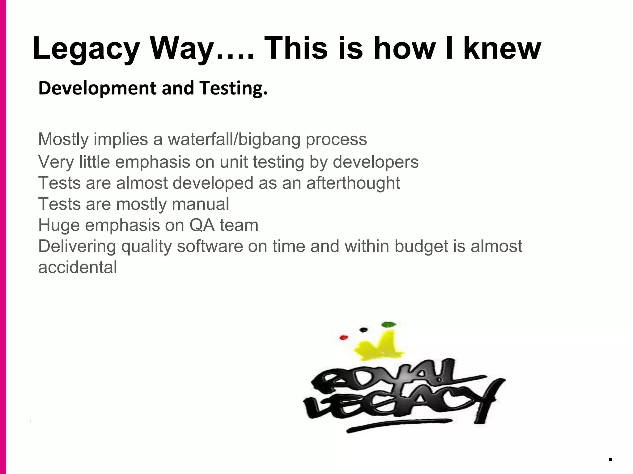 Legacy Way…. This is how I knew
.
Development and Testing.
Mostly implies a waterfall/bigbang process
Very little emphasis on unit testing by developers
Tests are almost developed as an afterthought
Tests are mostly manual
Huge emphasis on QA team
Delivering quality software on time and within budget is almost
accidental
 