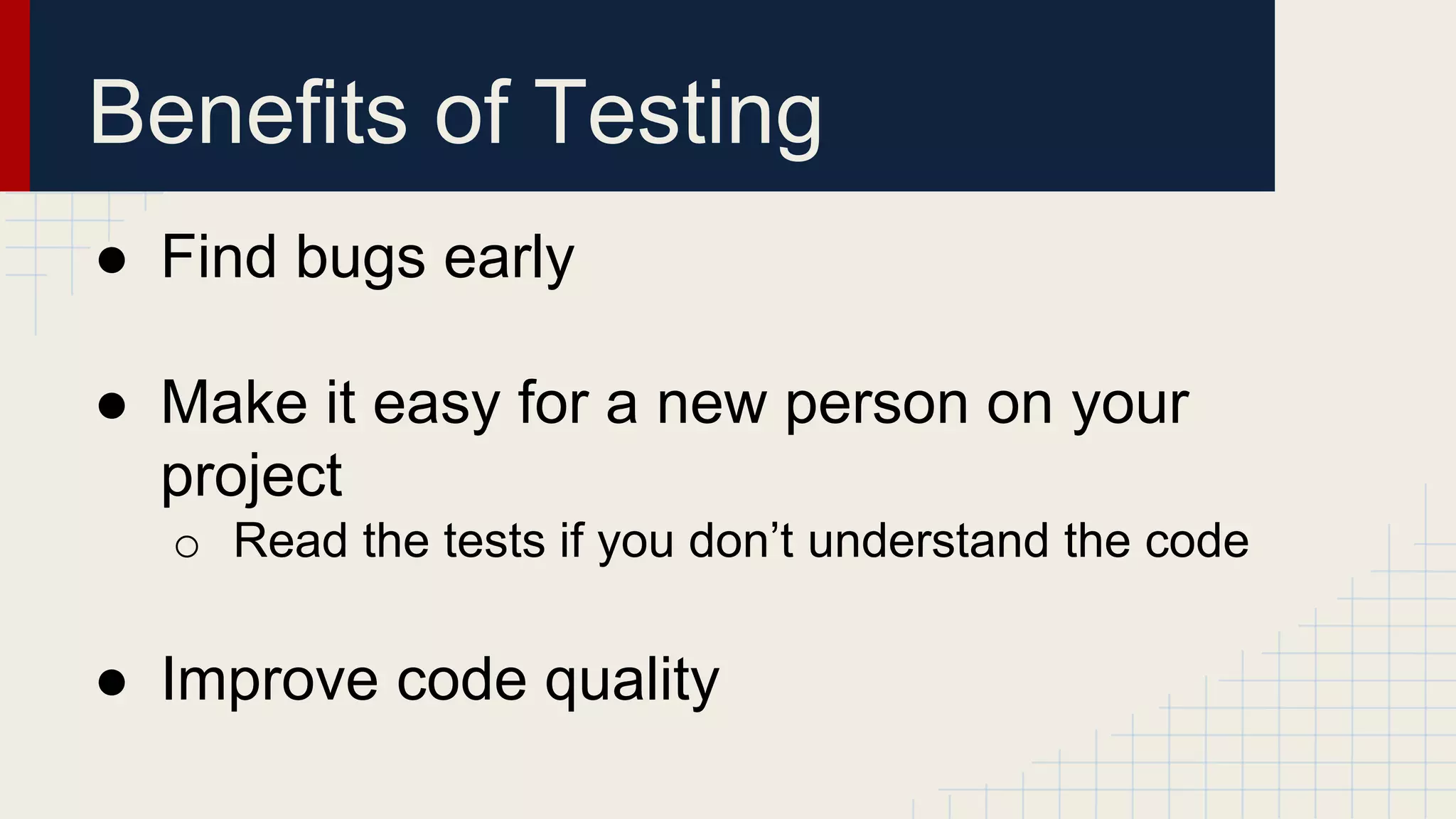 Benefits of Testing
● Find bugs early
● Make it easy for a new person on your
project
o Read the tests if you don’t understand the code
● Improve code quality
 