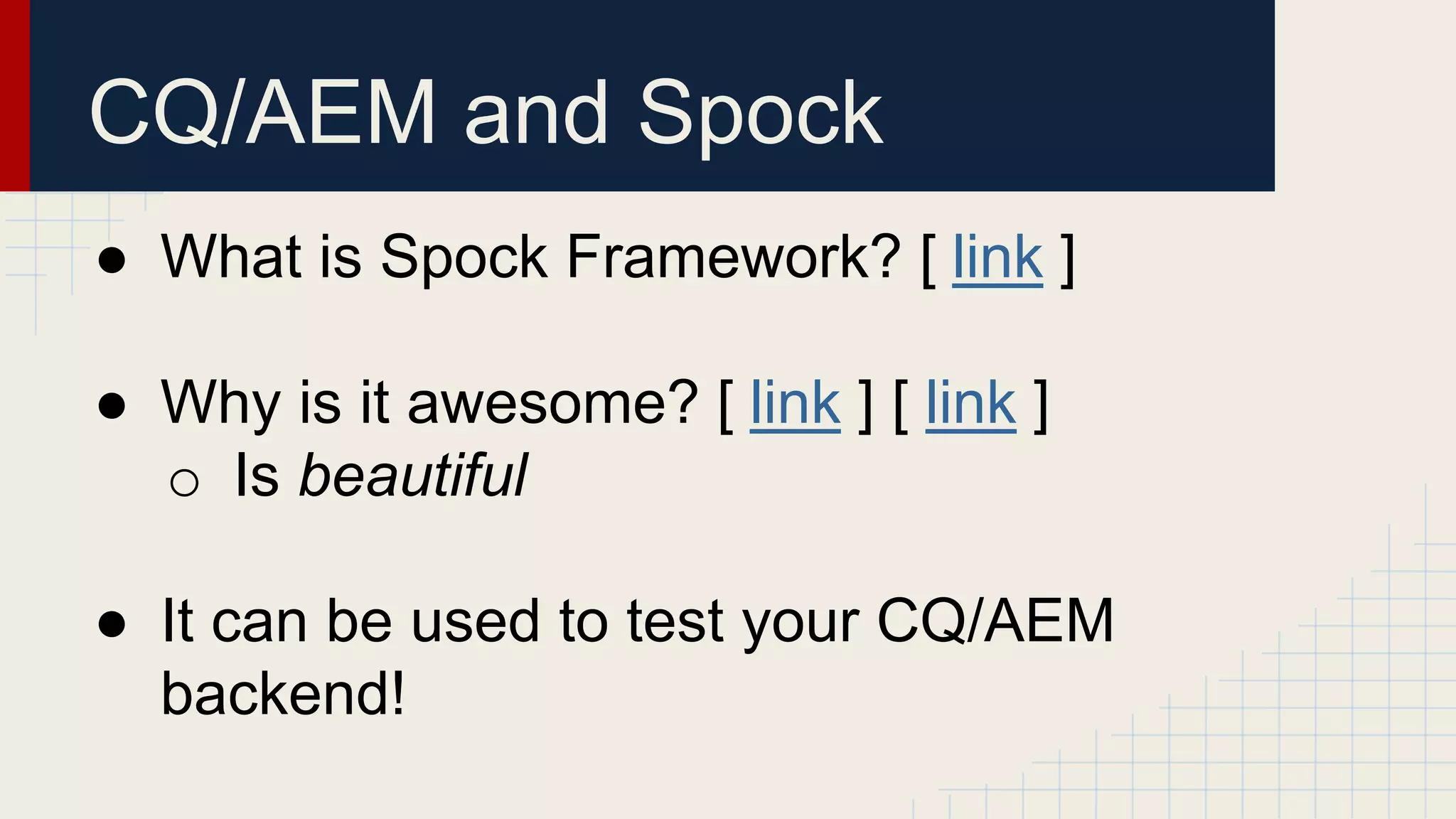 CQ/AEM and Spock
● What is Spock Framework? [ link ]
● Why is it awesome? [ link ] [ link ]
o Is beautiful
● It can be used to test your CQ/AEM
backend!
 