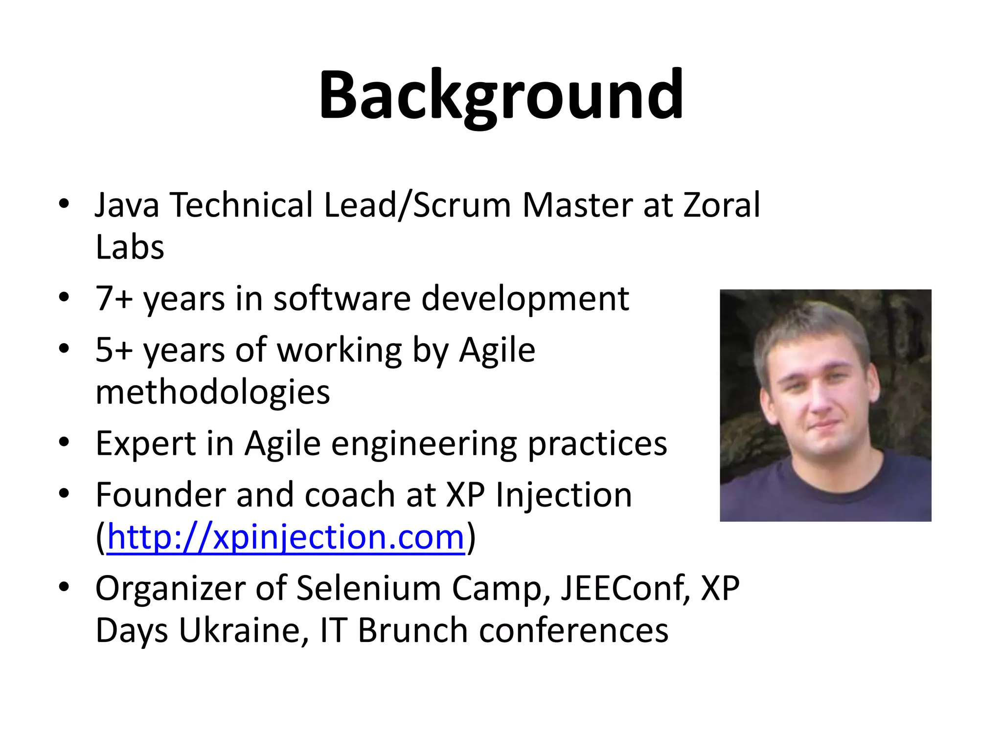 Background • Java Technical Lead/Scrum Master at Zoral Labs • 7+ years in software development • 5+ years of working by Agile methodologies • Expert in Agile engineering practices • Founder and coach at XP Injection (http://xpinjection.com) • Organizer of Selenium Camp, JEEConf, XP Days Ukraine, IT Brunch conferences 
