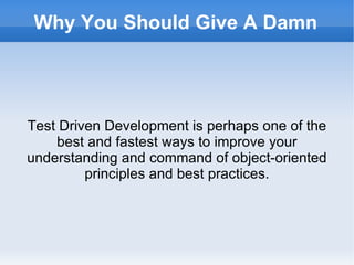 Why You Should Give A Damn Test Driven Development is perhaps one of the best and fastest ways to improve your understanding and command of object-oriented principles and best practices. 