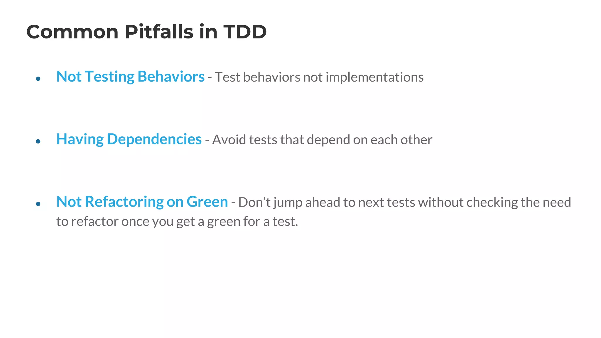 Common Pitfalls in TDD
● Not Testing Behaviors - Test behaviors not implementations
● Having Dependencies - Avoid tests that depend on each other
● Not Refactoring on Green - Don’t jump ahead to next tests without checking the need
to refactor once you get a green for a test.
 