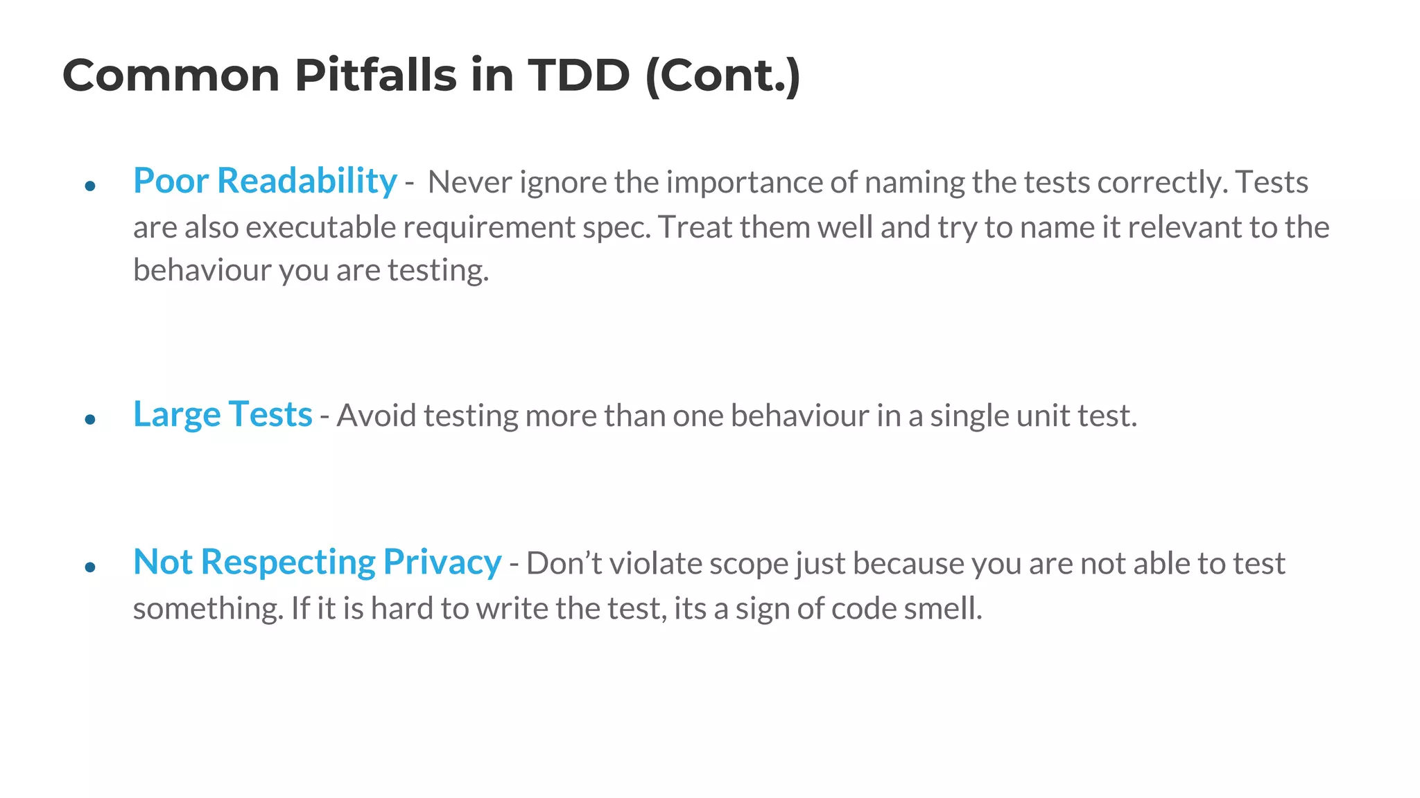 Common Pitfalls in TDD (Cont.)
● Poor Readability - Never ignore the importance of naming the tests correctly. Tests
are also executable requirement spec. Treat them well and try to name it relevant to the
behaviour you are testing.
● Large Tests - Avoid testing more than one behaviour in a single unit test.
● Not Respecting Privacy - Don’t violate scope just because you are not able to test
something. If it is hard to write the test, its a sign of code smell.
 