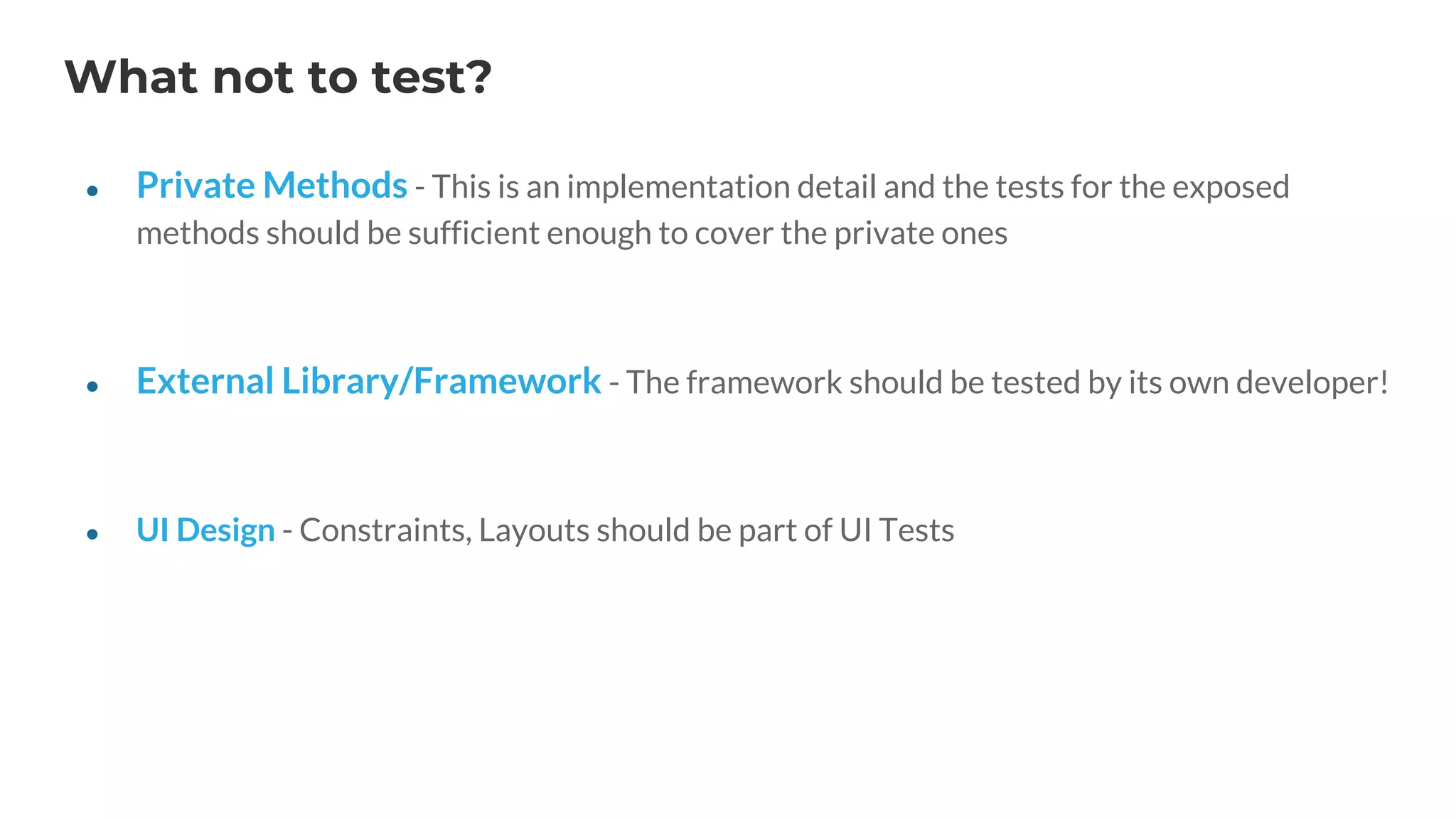 What not to test?
● Private Methods - This is an implementation detail and the tests for the exposed
methods should be sufficient enough to cover the private ones
● External Library/Framework - The framework should be tested by its own developer!
● UI Design - Constraints, Layouts should be part of UI Tests
 