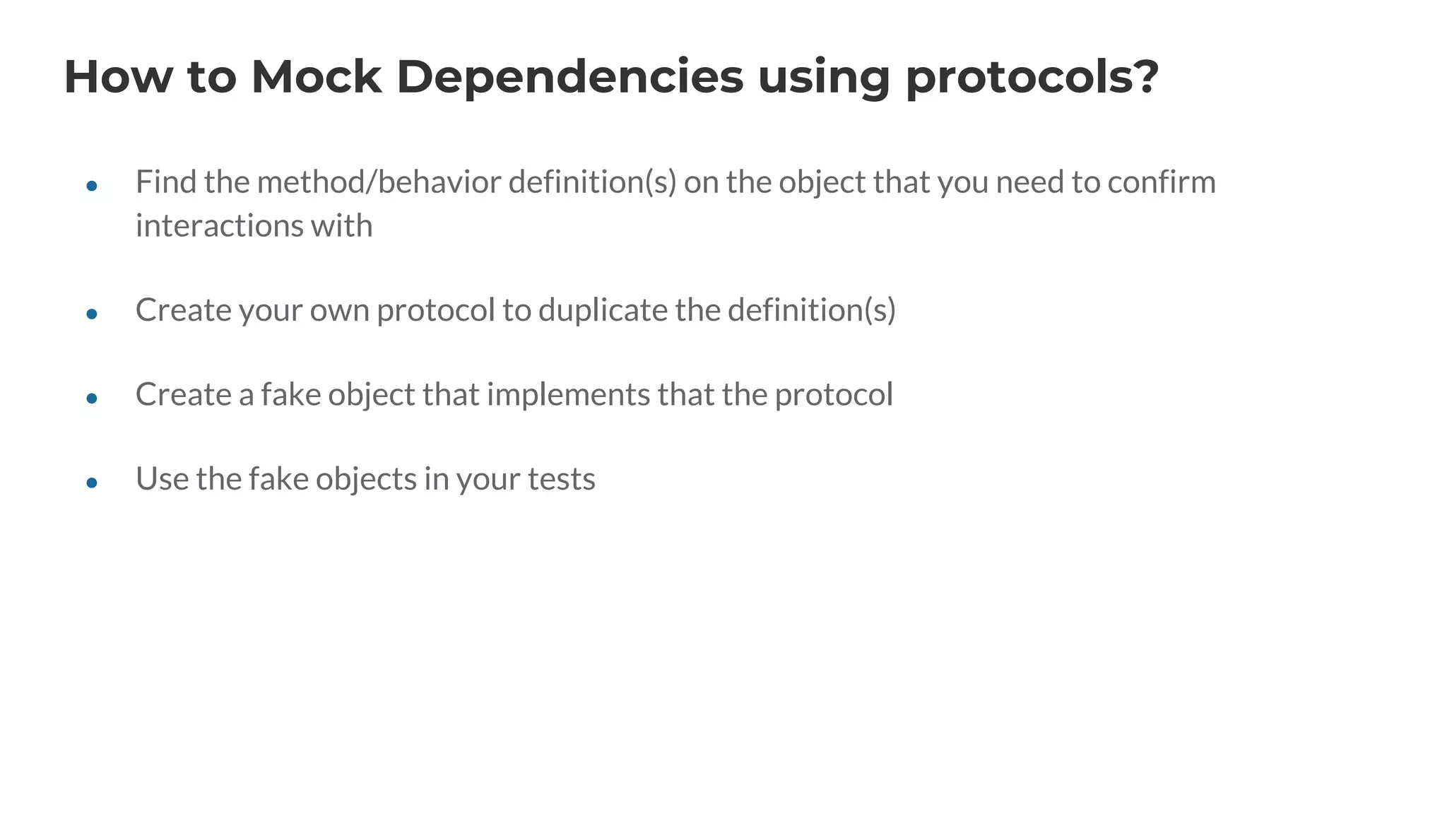 How to Mock Dependencies using protocols?
● Find the method/behavior definition(s) on the object that you need to confirm
interactions with
● Create your own protocol to duplicate the definition(s)
● Create a fake object that implements that the protocol
● Use the fake objects in your tests
 