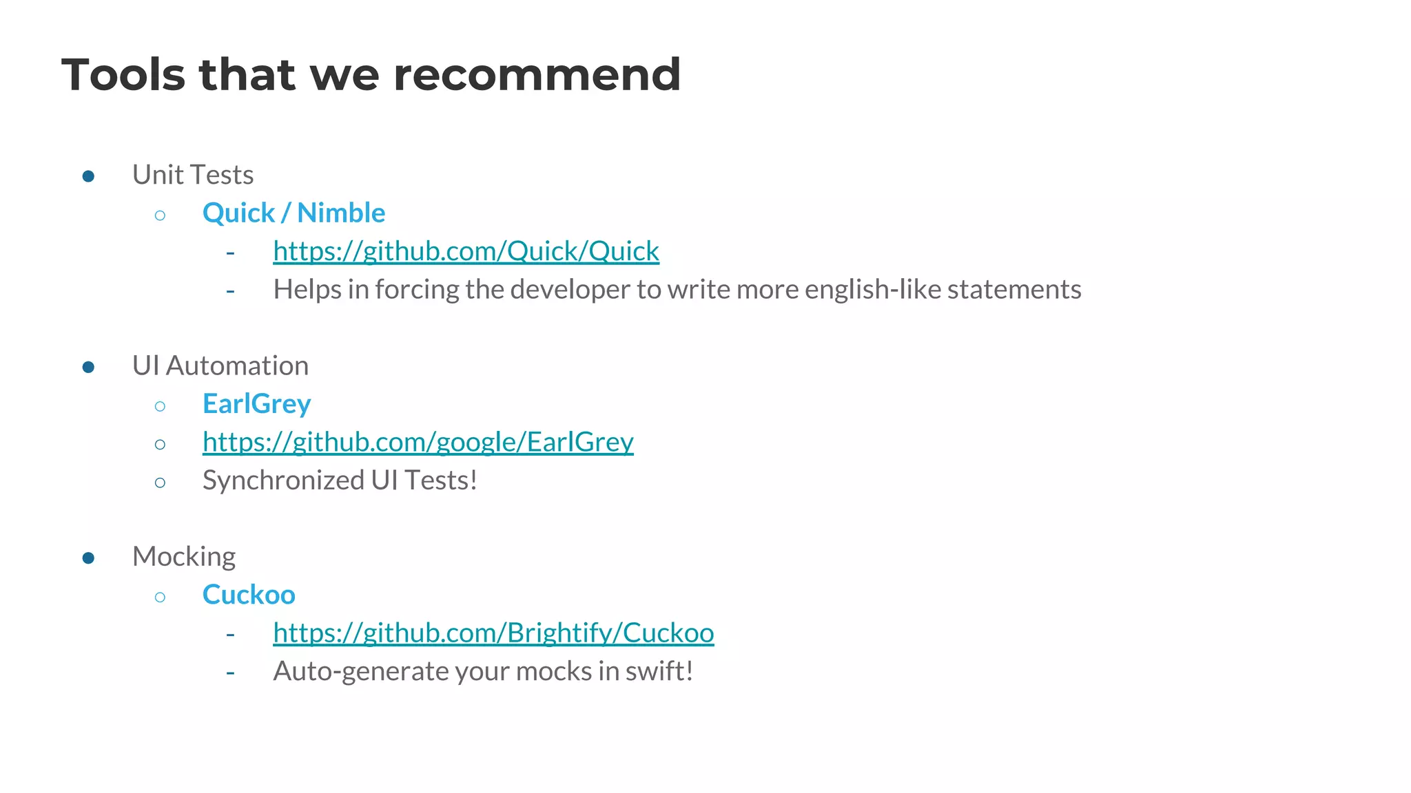 Tools that we recommend
● Unit Tests
○ Quick / Nimble
‐ https://github.com/Quick/Quick
‐ Helps in forcing the developer to write more english-like statements
● UI Automation
○ EarlGrey
○ https://github.com/google/EarlGrey
○ Synchronized UI Tests!
● Mocking
○ Cuckoo
‐ https://github.com/Brightify/Cuckoo
‐ Auto-generate your mocks in swift!
 