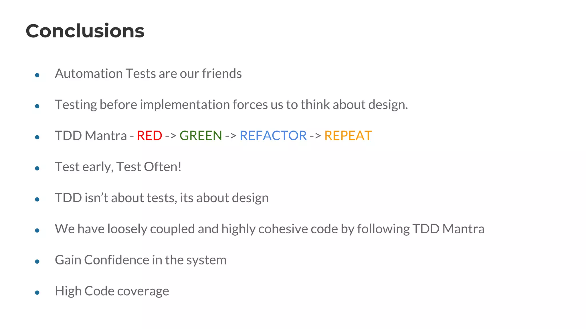Conclusions
● Automation Tests are our friends
● Testing before implementation forces us to think about design.
● TDD Mantra - RED -> GREEN -> REFACTOR -> REPEAT
● Test early, Test Often!
● TDD isn’t about tests, its about design
● We have loosely coupled and highly cohesive code by following TDD Mantra
● Gain Confidence in the system
● High Code coverage
 